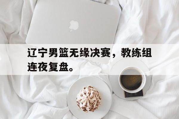 华体会APP下载-辽宁男篮无缘决赛，教练组连夜复盘。