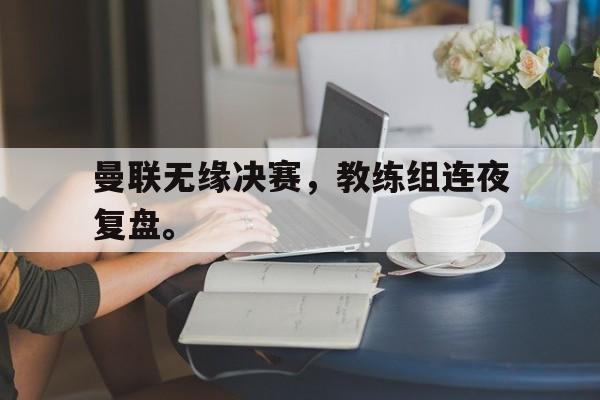 华体会APP下载-曼联无缘决赛，教练组连夜复盘。