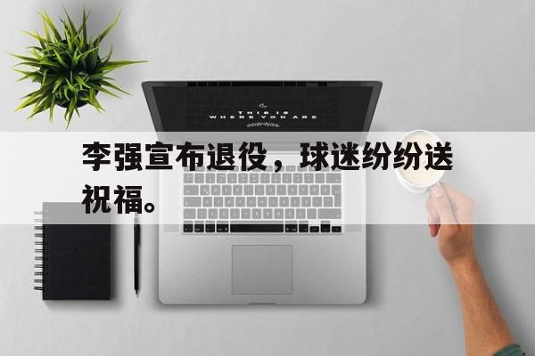 华体会APP下载-李强宣布退役，球迷纷纷送祝福。