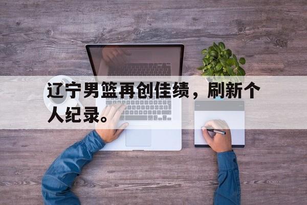 华体会体育官方网站-辽宁男篮再创佳绩，刷新个人纪录。