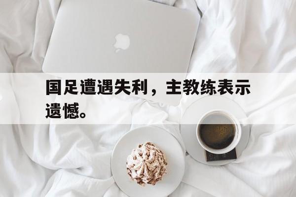 华体会体育官方网站-国足遭遇失利，主教练表示遗憾。