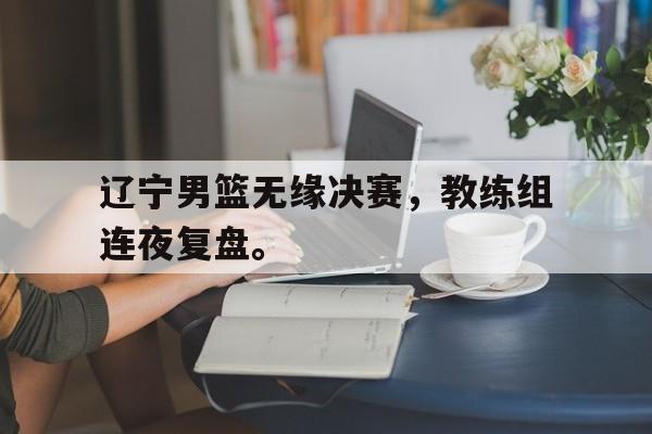 华体会体育官方网站-辽宁男篮无缘决赛，教练组连夜复盘。