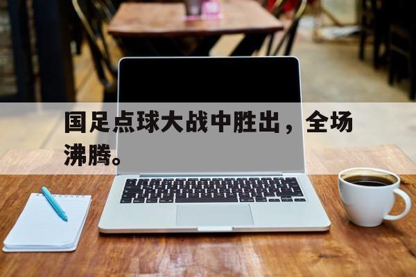 华体会体育官方网站-国足点球大战中胜出，全场沸腾。