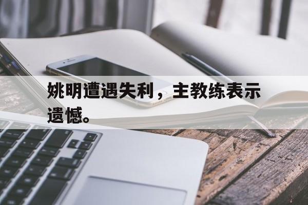 华体会APP下载-姚明遭遇失利，主教练表示遗憾。