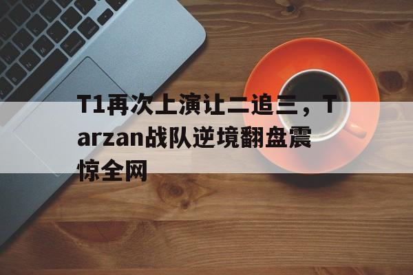 华体会APP下载-T1再次上演让二追三，Tarzan战队逆境翻盘震惊全网