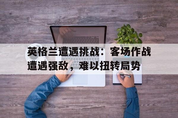 华体会体育app-英格兰遭遇挑战：客场作战遭遇强敌，难以扭转局势