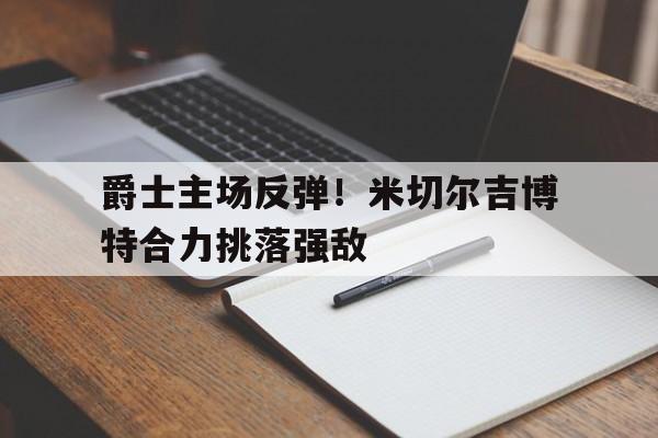华体会APP下载-爵士主场反弹！米切尔吉博特合力挑落强敌