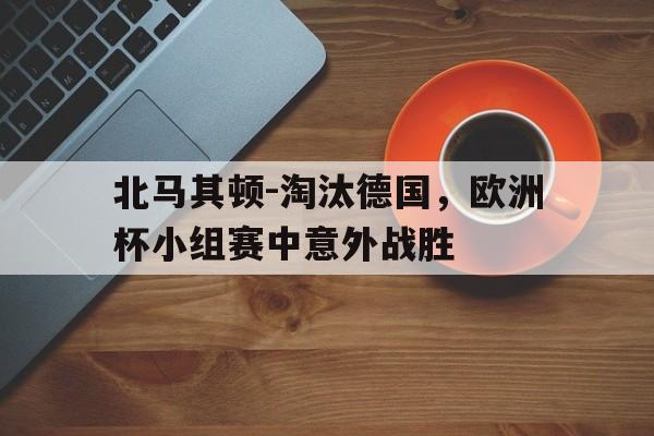 华体会体育官方网站-北马其顿-淘汰德国，欧洲杯小组赛中意外战胜