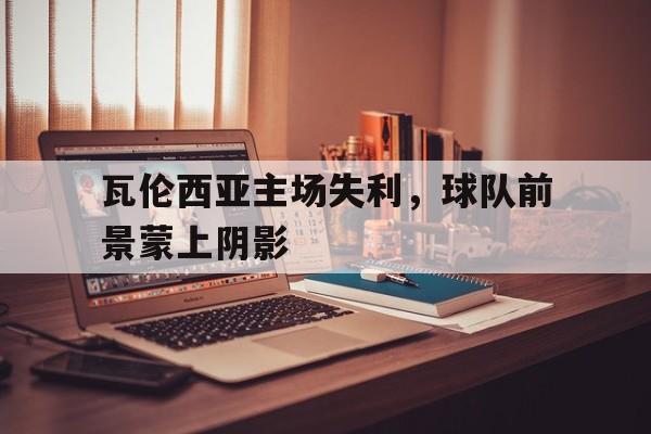华体会体育app-瓦伦西亚主场失利，球队前景蒙上阴影