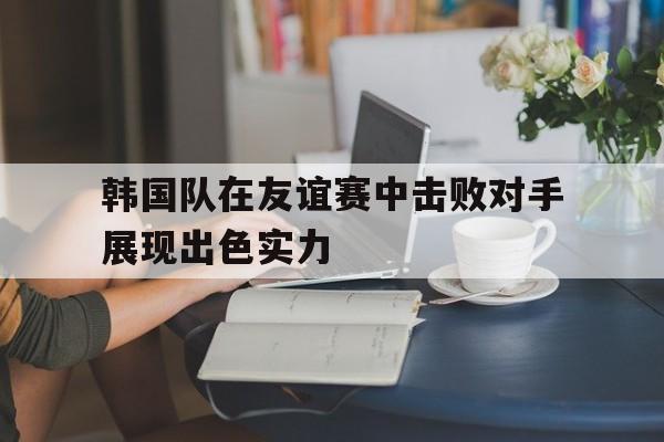 华体会体育官方网站-韩国队在友谊赛中击败对手展现出色实力