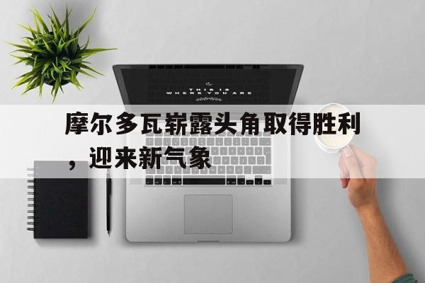 华体会体育app-摩尔多瓦崭露头角取得胜利，迎来新气象