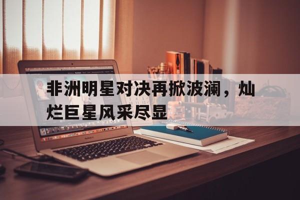 华体会APP下载-非洲明星对决再掀波澜，灿烂巨星风采尽显