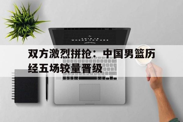 华体会APP下载-双方激烈拼抢：中国男篮历经五场较量晋级